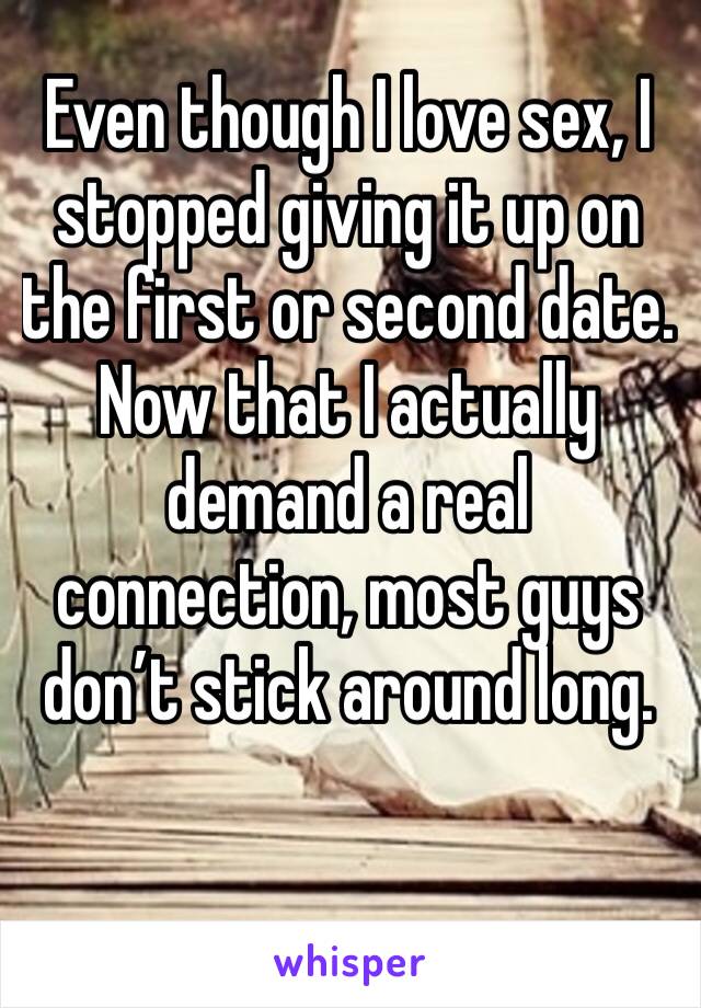Even though I love sex, I stopped giving it up on the first or second date.  Now that I actually demand a real connection, most guys don’t stick around long.