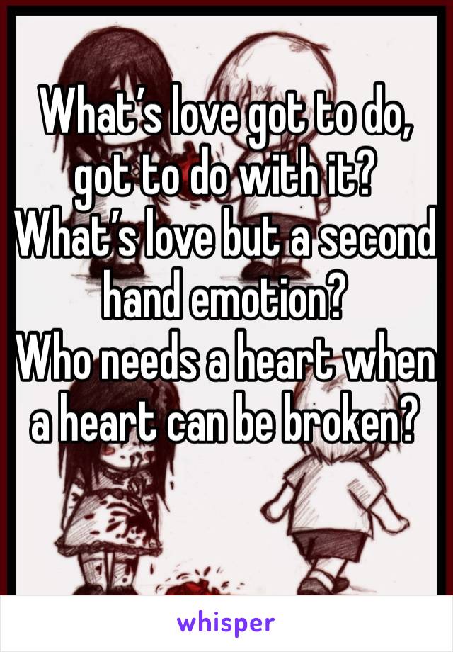 What’s love got to do, got to do with it?
What’s love but a second hand emotion?
Who needs a heart when a heart can be broken?