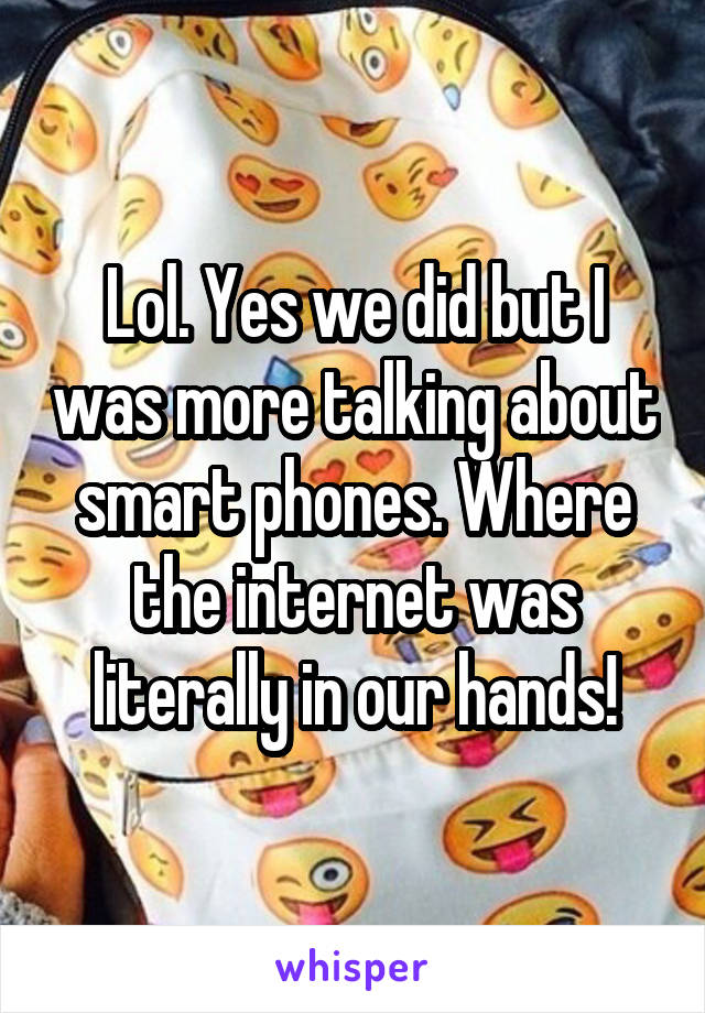 Lol. Yes we did but I was more talking about smart phones. Where the internet was literally in our hands!