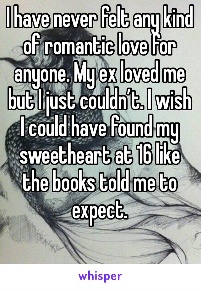 I have never felt any kind of romantic love for anyone. My ex loved me but I just couldn’t. I wish I could have found my sweetheart at 16 like the books told me to expect. 