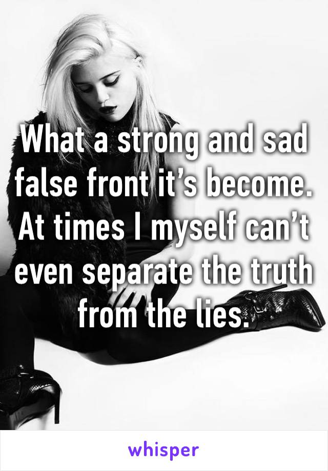 What a strong and sad false front it’s become. At times I myself can’t even separate the truth from the lies. 