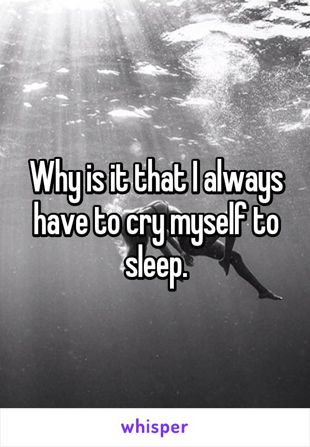 Why is it that I always have to cry myself to sleep.