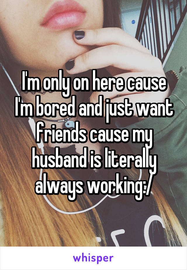 I'm only on here cause I'm bored and just want friends cause my husband is literally always working:/