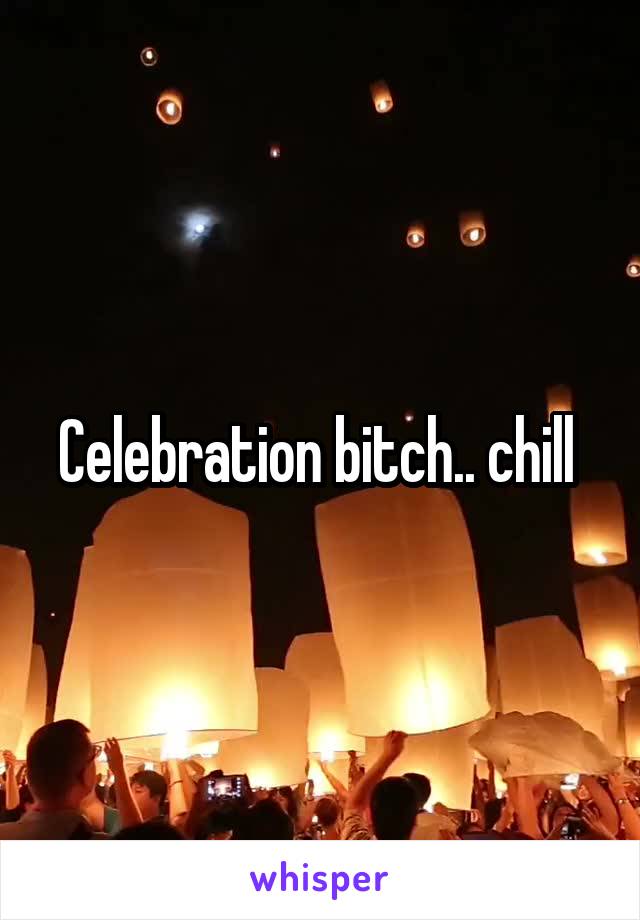 Celebration bitch.. chill 