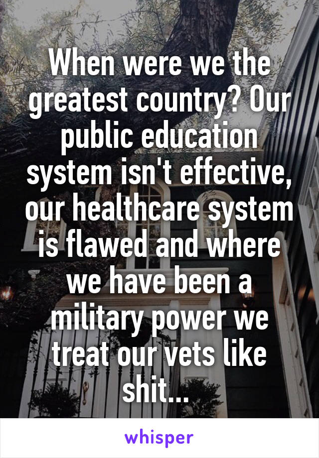 When were we the greatest country? Our public education system isn't effective, our healthcare system is flawed and where we have been a military power we treat our vets like shit... 