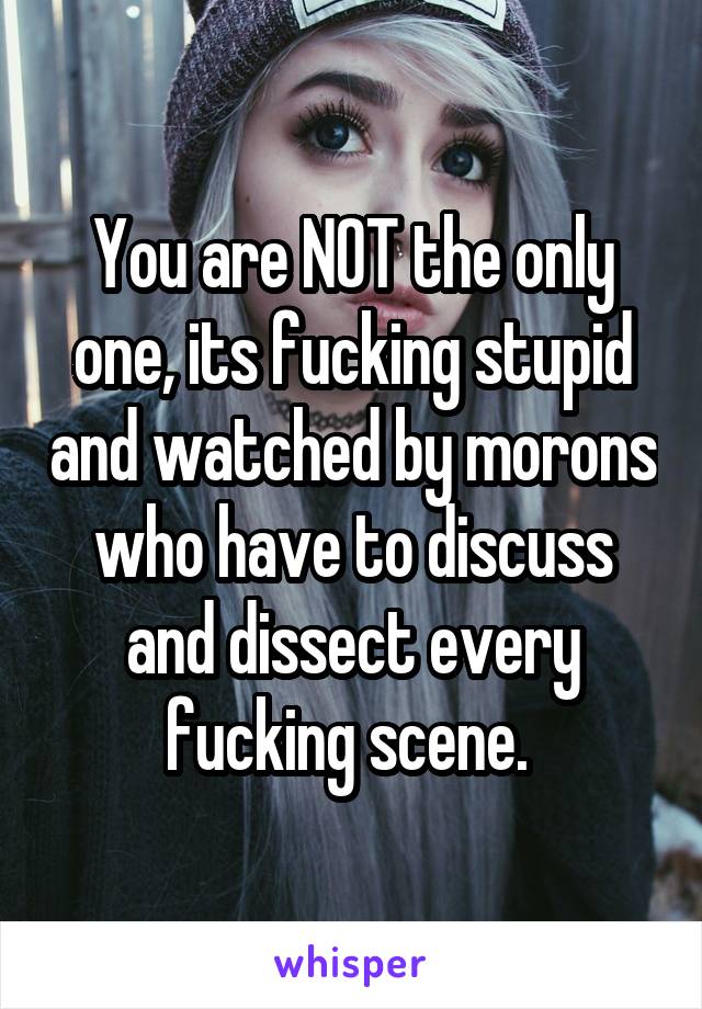 You are NOT the only one, its fucking stupid and watched by morons who have to discuss and dissect every fucking scene. 