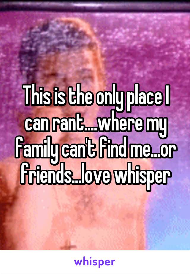 This is the only place I can rant....where my family can't find me...or friends...love whisper