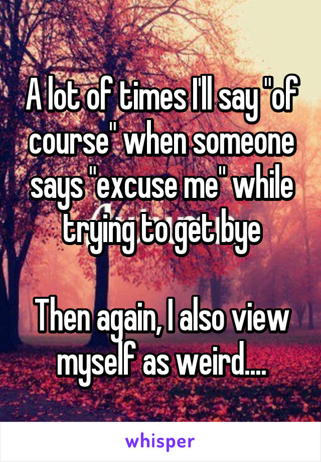 A lot of times I'll say "of course" when someone says "excuse me" while trying to get bye

Then again, I also view myself as weird....