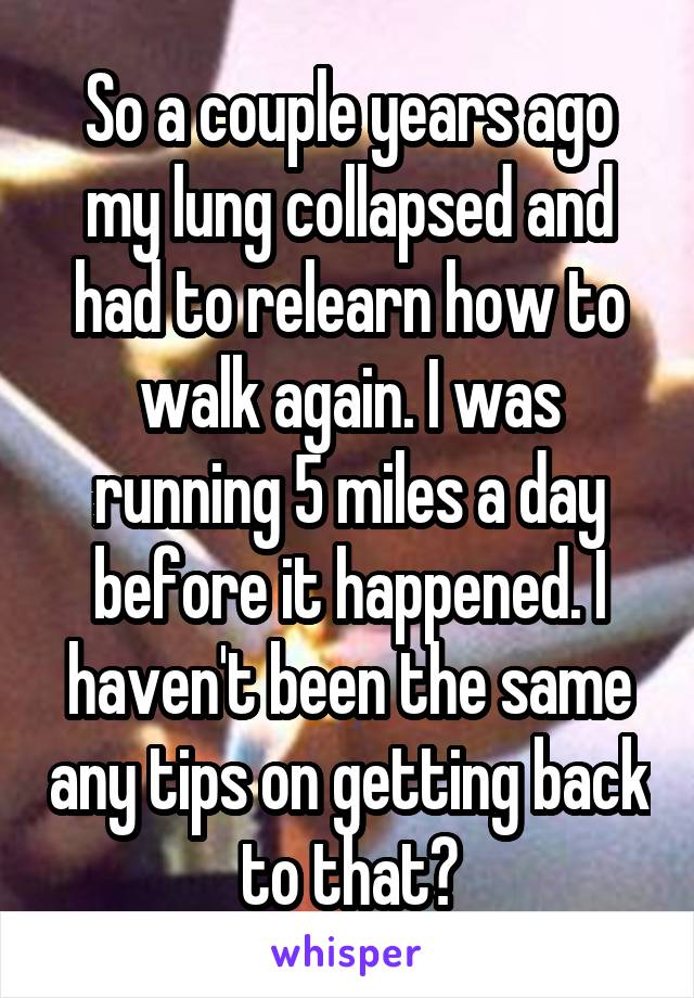 So a couple years ago my lung collapsed and had to relearn how to walk again. I was running 5 miles a day before it happened. I haven't been the same any tips on getting back to that?