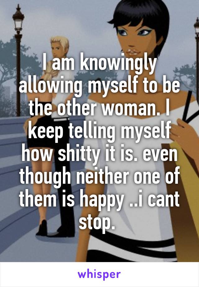 I am knowingly allowing myself to be the other woman. I keep telling myself how shitty it is. even though neither one of them is happy ..i cant stop. 