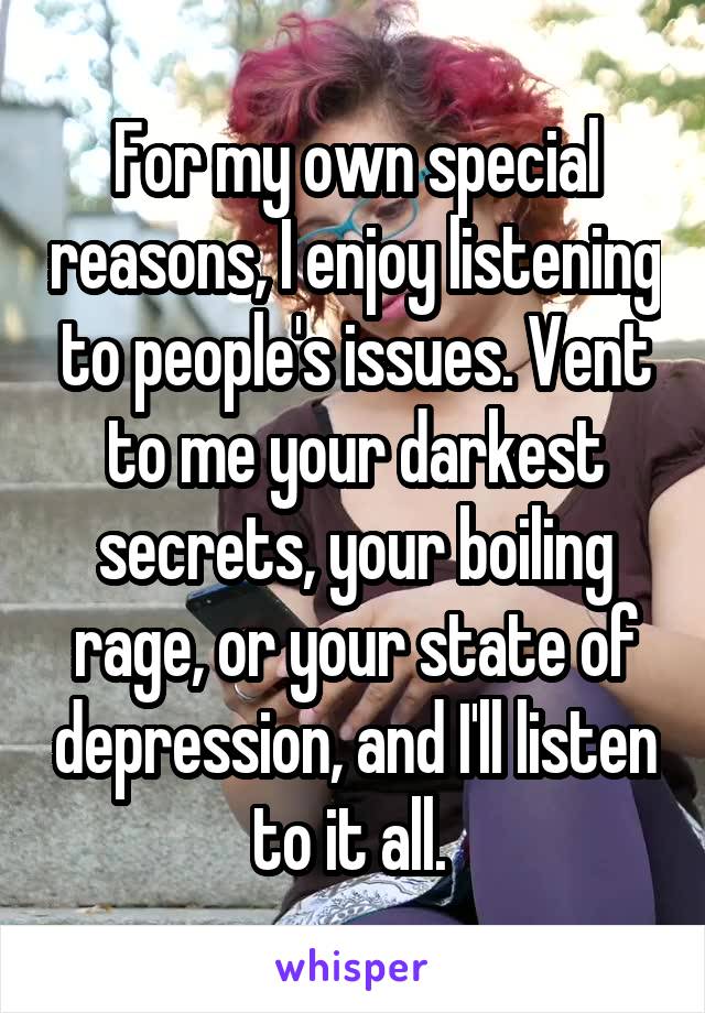 For my own special reasons, I enjoy listening to people's issues. Vent to me your darkest secrets, your boiling rage, or your state of depression, and I'll listen to it all. 