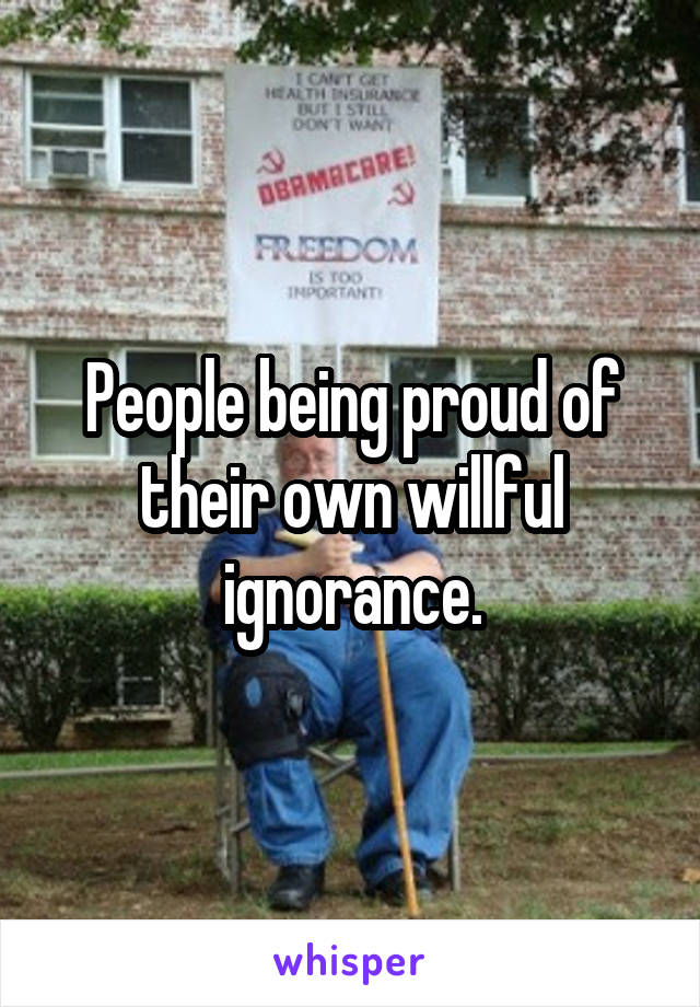 People being proud of their own willful ignorance.