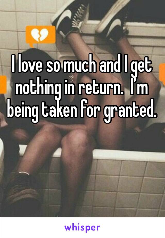 I love so much and I get nothing in return.  I’m being taken for granted.