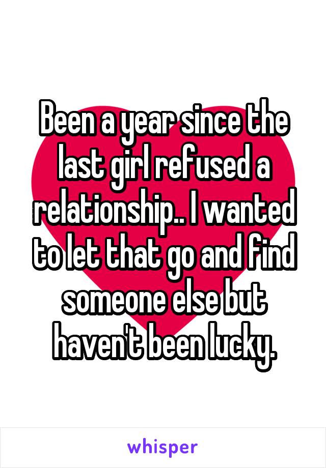 Been a year since the last girl refused a relationship.. I wanted to let that go and find someone else but haven't been lucky.