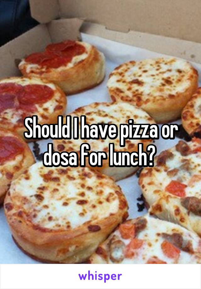Should I have pizza or dosa for lunch? 