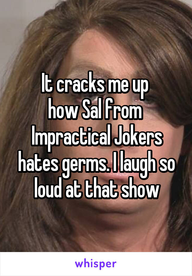 It cracks me up 
how Sal from 
Impractical Jokers
hates germs. I laugh so loud at that show