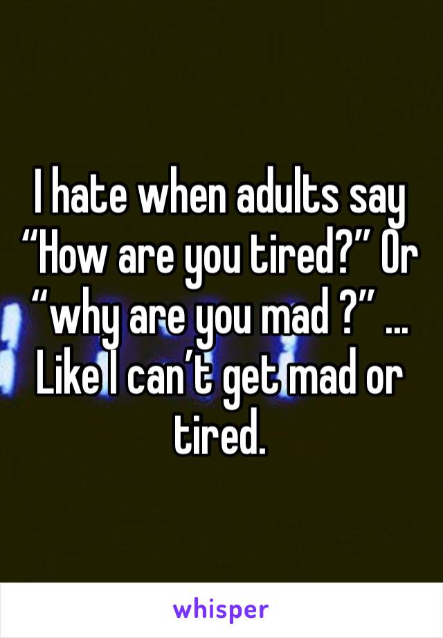 I hate when adults say “How are you tired?” Or “why are you mad ?” ... Like I can’t get mad or tired.