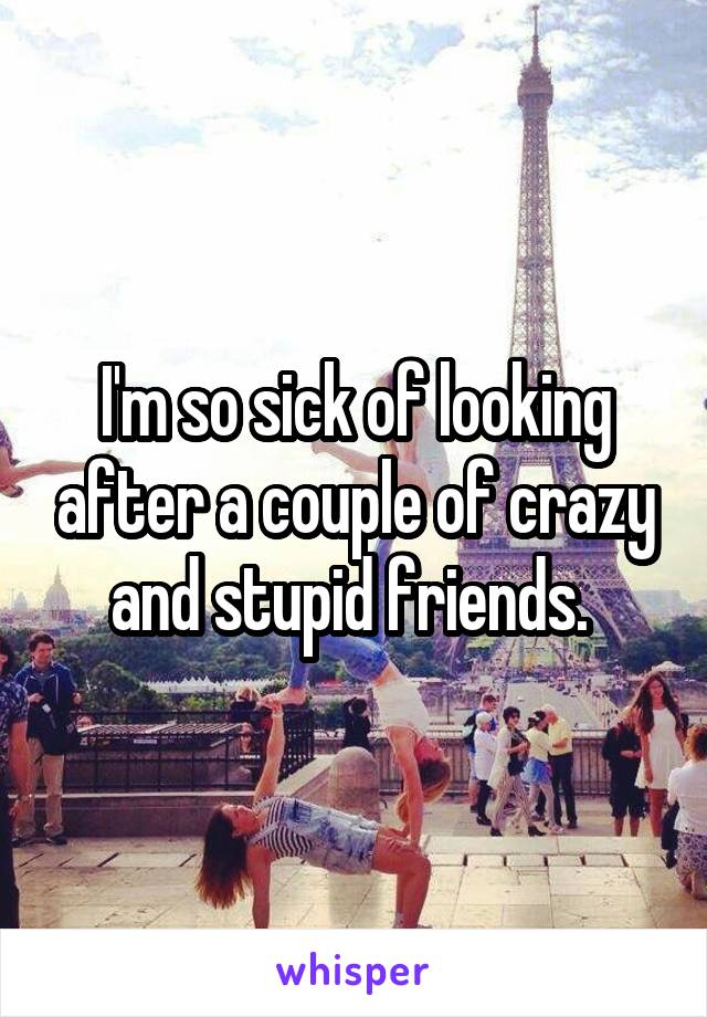 I'm so sick of looking after a couple of crazy and stupid friends. 
