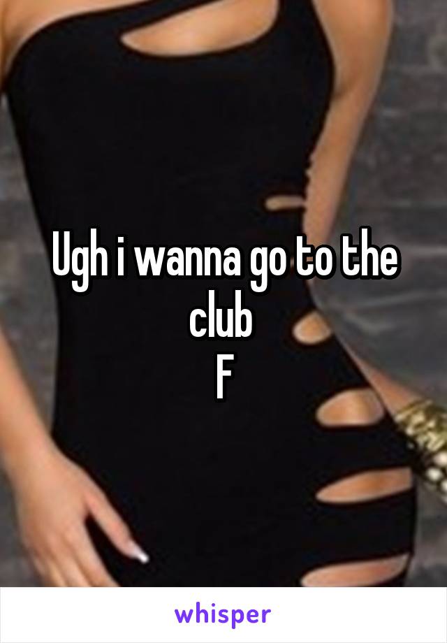 Ugh i wanna go to the club 
F
