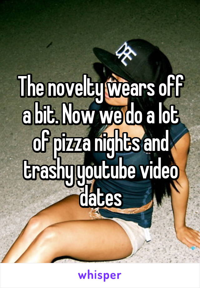 The novelty wears off a bit. Now we do a lot of pizza nights and trashy youtube video dates