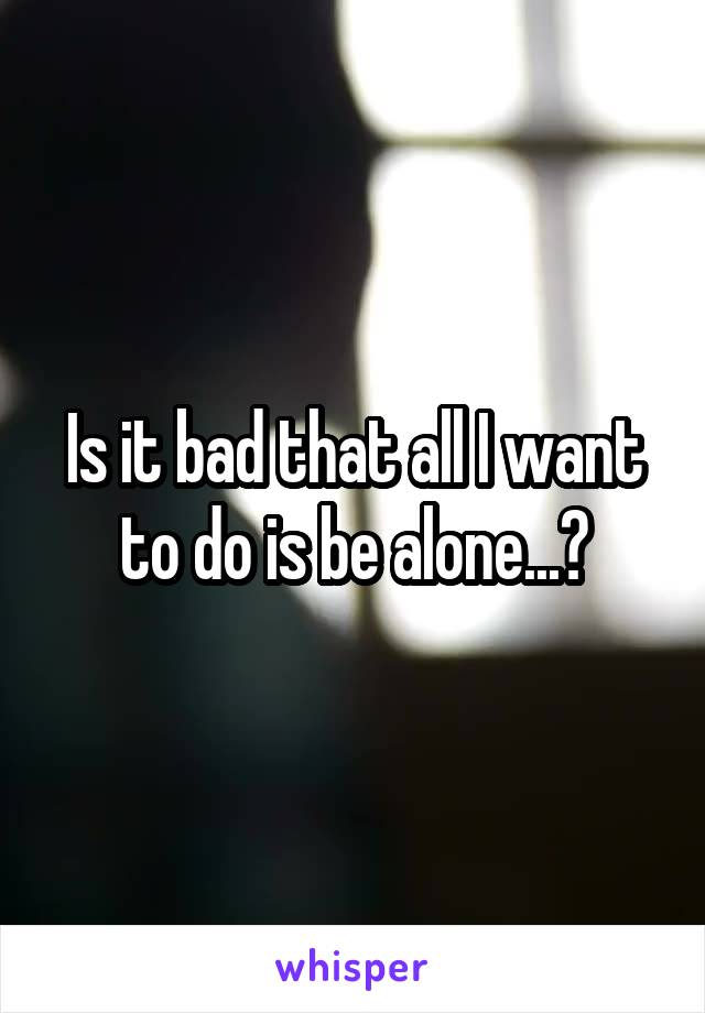 Is it bad that all I want to do is be alone...?