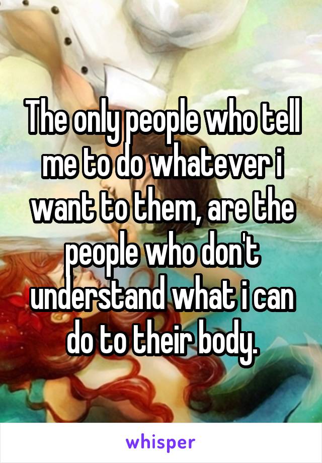 The only people who tell me to do whatever i want to them, are the people who don't understand what i can do to their body.
