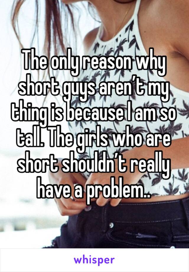 The only reason why short guys aren’t my thing is because I am so tall. The girls who are short shouldn’t really have a problem..