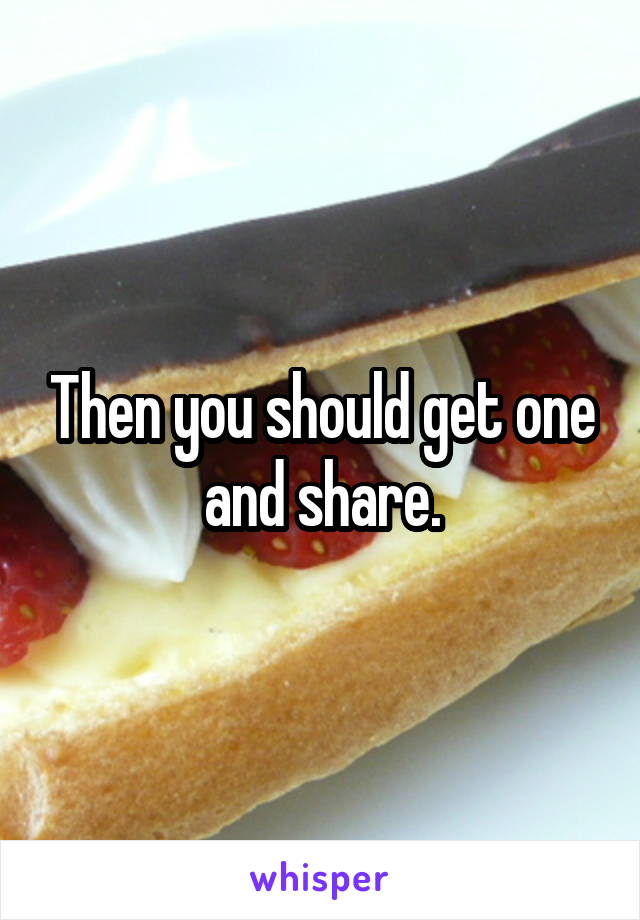 Then you should get one and share.