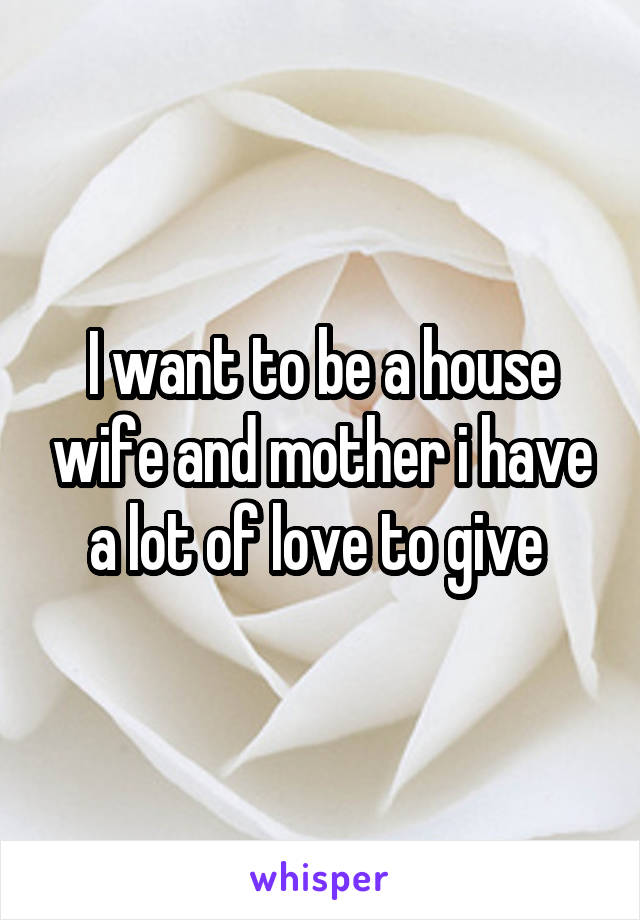 I want to be a house wife and mother i have a lot of love to give 