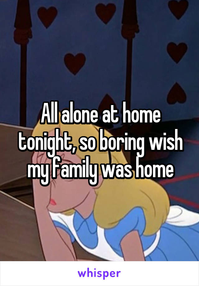 All alone at home tonight, so boring wish my family was home