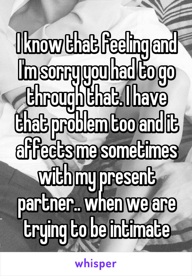 I know that feeling and I'm sorry you had to go through that. I have that problem too and it affects me sometimes with my present partner.. when we are trying to be intimate