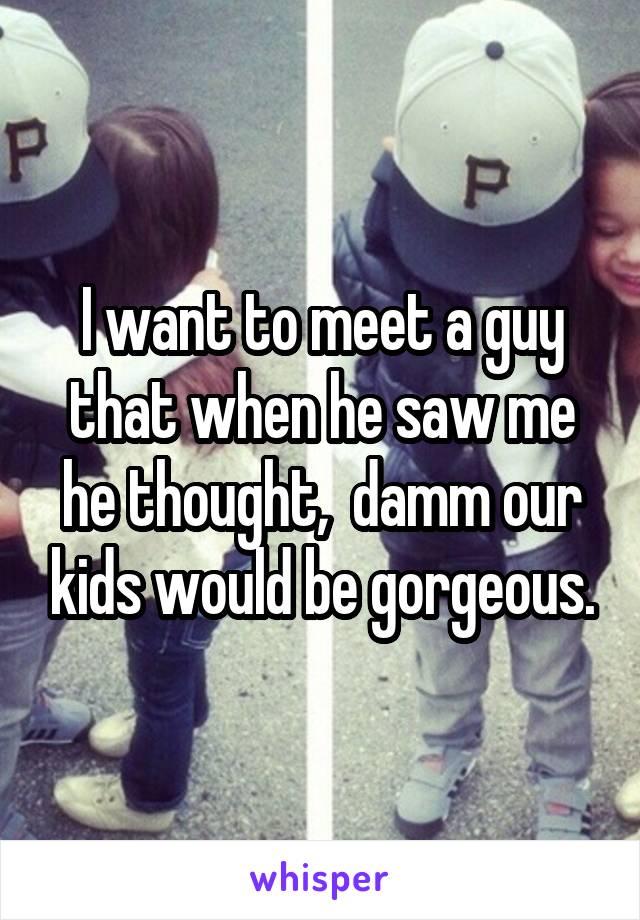 I want to meet a guy that when he saw me he thought,  damm our kids would be gorgeous.