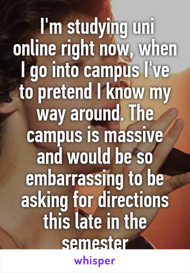  I'm studying uni online right now, when I go into campus I've to pretend I know my way around. The campus is massive and would be so embarrassing to be asking for directions this late in the semester