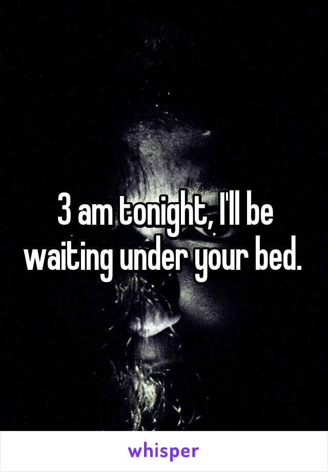 3 am tonight, I'll be waiting under your bed. 