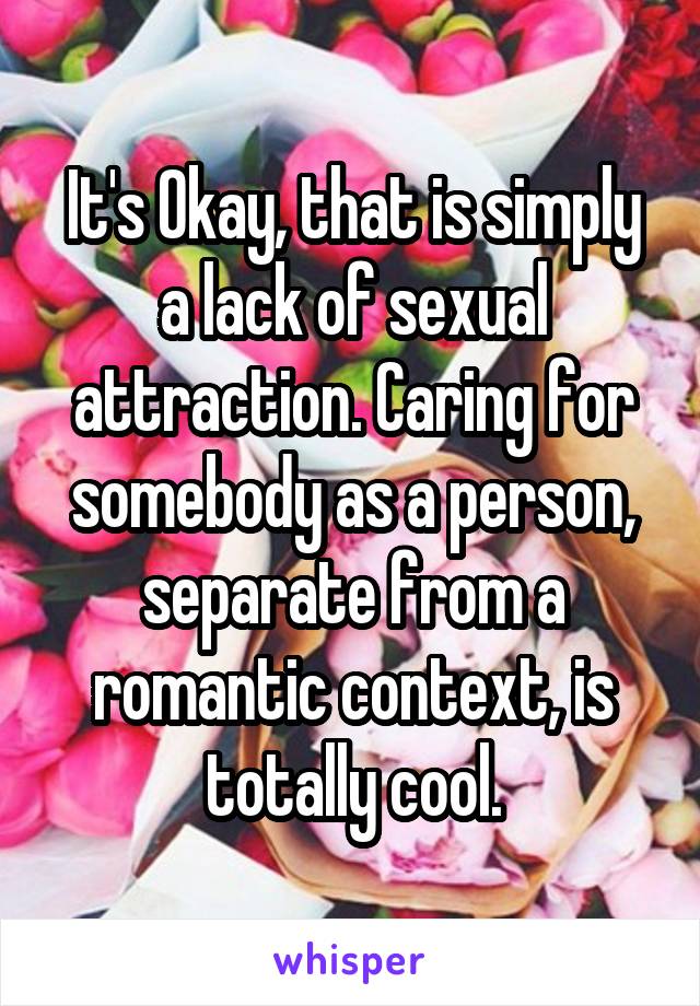 It's Okay, that is simply a lack of sexual attraction. Caring for somebody as a person, separate from a romantic context, is totally cool.
