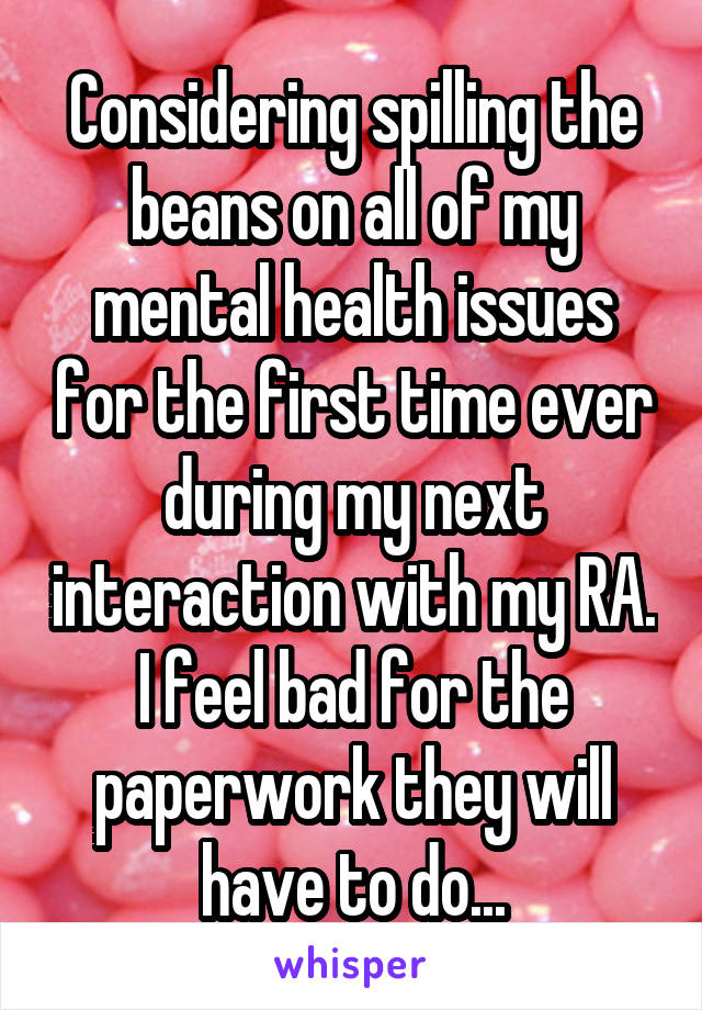 Considering spilling the beans on all of my mental health issues for the first time ever during my next interaction with my RA. I feel bad for the paperwork they will have to do...
