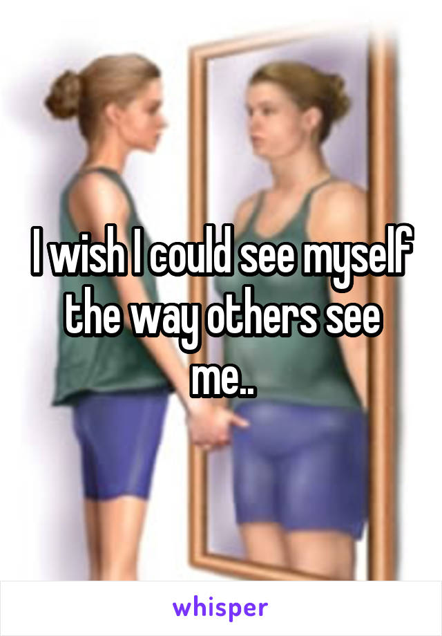 I wish I could see myself the way others see me..
