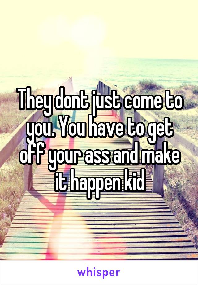 They dont just come to you. You have to get off your ass and make it happen kid
