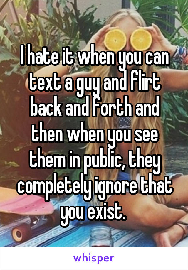 I hate it when you can text a guy and flirt back and forth and then when you see them in public, they completely ignore that you exist. 
