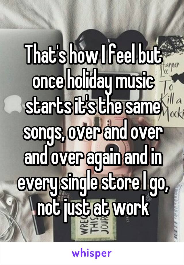 That's how I feel but once holiday music starts it's the same songs, over and over and over again and in every single store I go, not just at work