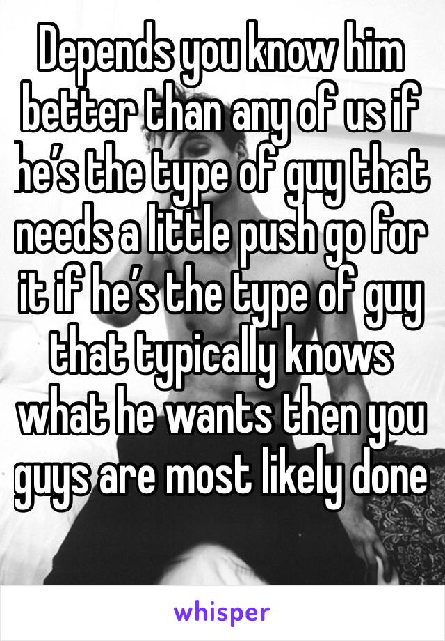 Depends you know him better than any of us if he’s the type of guy that needs a little push go for it if he’s the type of guy that typically knows what he wants then you guys are most likely done 