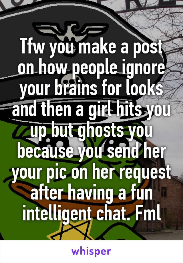 Tfw you make a post on how people ignore your brains for looks and then a girl hits you up but ghosts you because you send her your pic on her request after having a fun intelligent chat. Fml