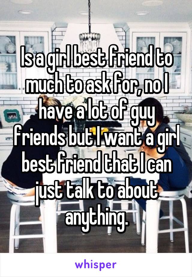 Is a girl best friend to much to ask for, no I have a lot of guy friends but I want a girl best friend that I can just talk to about anything.