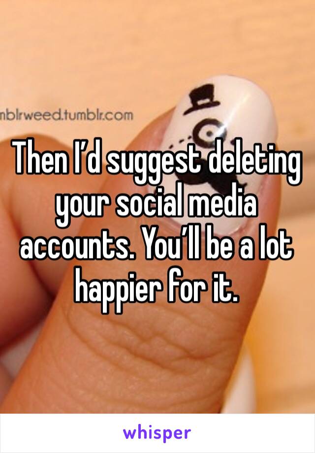 Then I’d suggest deleting your social media accounts. You’ll be a lot happier for it. 