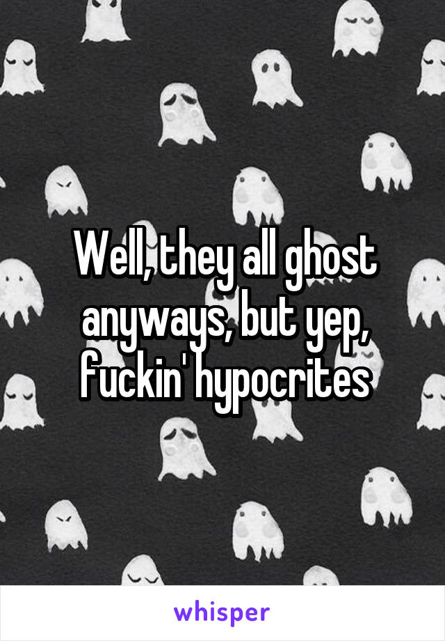 Well, they all ghost anyways, but yep, fuckin' hypocrites