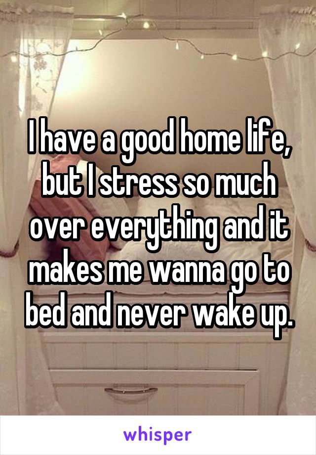 I have a good home life, but I stress so much over everything and it makes me wanna go to bed and never wake up.