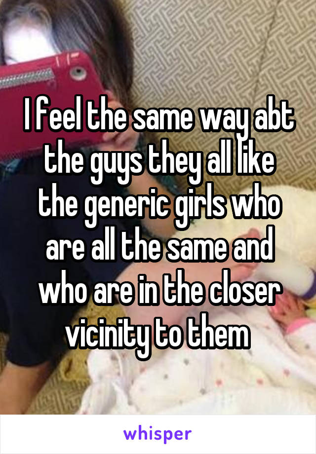 I feel the same way abt the guys they all like the generic girls who are all the same and who are in the closer vicinity to them 