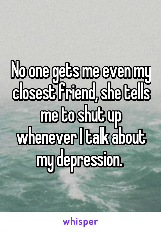 No one gets me even my closest friend, she tells me to shut up whenever I talk about my depression. 