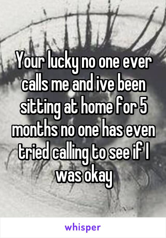Your lucky no one ever calls me and ive been sitting at home for 5 months no one has even tried calling to see if I was okay