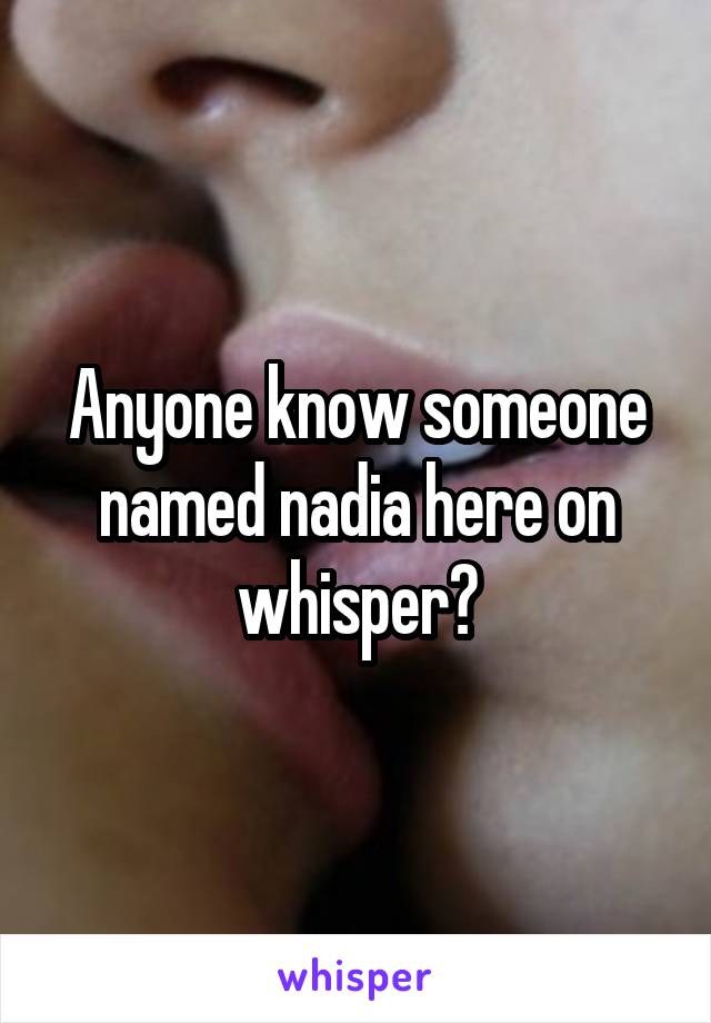 Anyone know someone named nadia here on whisper?
